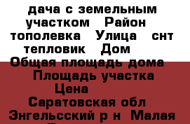 дача с земельным участком › Район ­ тополевка › Улица ­ снт тепловик › Дом ­ 5 › Общая площадь дома ­ 70 › Площадь участка ­ 800 › Цена ­ 850 000 - Саратовская обл., Энгельсский р-н, Малая Тополевка п. Недвижимость » Дома, коттеджи, дачи продажа   